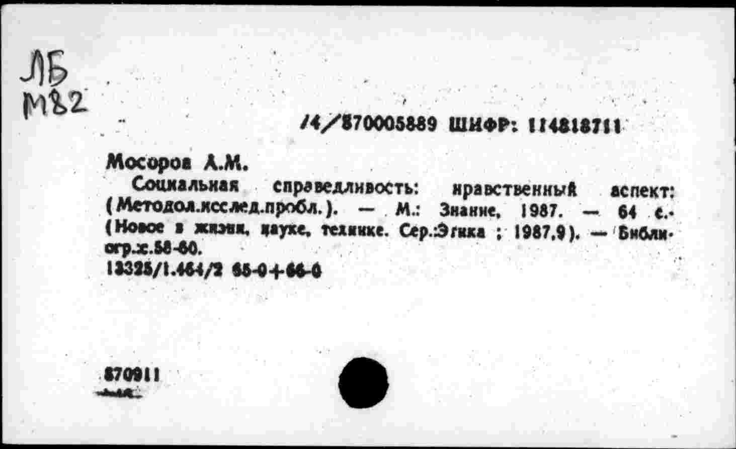 ﻿ЛБ р1$>2
/4/870005889 ШИФР: II4618711
Мосороа А.М.
Социальная справедливость: нравственны* аспект: (Методол.ксс лед.пробл.). — И.: Знание. 1987. - 64 €.• (Новое в жнмк. науке, технике. Сер.3гика ; 1987.9). — Библм-огр.х.Ы-60.
13398/1.464/1 М-0+86-6
870911